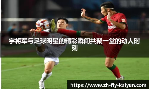 宇将军与足球明星的精彩瞬间共聚一堂的动人时刻